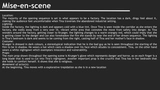 Mise-en-scene
Location:
The majority of the opening sequence is set in what appears to be a factory. The location has a dark, dingy feel about it,
making the audience feel uncomfortable when Tina traverses the abandoned industrial setting.
Lighting:
Inside the factory, the lighting is dark and appears cold with a blue tint. Once Tina is seen inside the corridor as she enters the
factory, she walks away from a very over lit, vibrant white area that connotes the move from safety into danger. As Tina
wonders around the factory, getting closer to Krueger, the lighting changes to a warm orangey red, which could imply that she
is getting closer to the danger and can also foreshadow the fire she stands by near the end of her dream sequence. The lighting
in Tina’s bedroom is dark and seems to be coming from the right, casting half of Tina and her mother’s face in shadow.
Costume:
Krueger is dressed in dark colours, a stereotypical indication that he is the bad guy as he is seen throughout the starting of the
film to be in shadow. He wears a hat which casts a shadow over his face which alludes to concealment. Tina, on the other hand
wears a white nightgown which exemplars innocence and vulnerability.
Props:
The main prop shown throughout the opening scene is Krueger’s glove which represents danger and horror, as on each finger is a
long blade that is used to cut into Tina’s nightgown. Another important prop is the crucifix that Tina has in her bedroom that
she holds to comfort herself. It shows that she is religious.
Movement of actor(s):
At the beginning, Tina moves with a explorative trepidation as she is in a new location
 