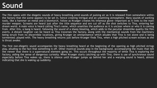 Sound
The film opens with the diegetic sounds of heavy breathing amid sounds of pulsing air as it is released from somewhere within
the factory that the scene appears to be set in, hence creating intrigue and an unsettling atmosphere. Many sounds of working
tools, like a hammer on metal and a blowtorch, follow as Krueger creates his infamous glove—important as it links to the main
murder weapon. Screams are heard just after the title sequence and are cut off as the shot switches to Tina, entering her
dream world. A male voice is heard calling Tina’s name, which unsettles the audience as it is unclear where or who it is coming
from. After this, a bang is heard, following the sound of a sheep bleating, which adds to the peculiar dreamlike quality the film
exerts. A distant laughter can be heard as Tina traverses the factory, along with the mechanical sounds from the machinery
being struck from no discernible locations, giving Krueger an omnipresence which alludes that Tina is not alone and is being
tormented; played with. The heavy breathing returns just before Krueger finds Tina, when a high pitched scream echoes as she
is thrust awake.
The first non-diegetic sound accompanies the heavy breathing heard at the beginning of the opening as high pitched strings
play, alluding to the fact that something is off. Other mystical sounds play in the background, accompanying the music that tell
the viewer that there is a supernatural element going on. This occurs throughout the majority of while Tina is exploring the
factory, aiding the sense of dangerous curiosity. When Krueger starts catching up with Tina, there is use of synchronous sound
especially before Tina wakes up, there is silence until Krueger jumps up behind her and a warping sound is heard, almost
indicating that she is waking up suddenly.
 