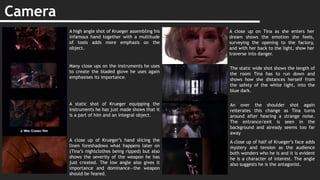 Camera
A high angle shot of Krueger assembling his
infamous hand together with a multitude
of tools adds more emphasis on the
object.
Many close ups on the instruments he uses
to create the bladed glove he uses again
emphasises its importance.
A static shot of Krueger equipping the
instruments he has just made shows that it
is a part of him and an integral object.
A close up of Krueger’s hand slicing the
linen foreshadows what happens later on
(Tina’s nightclothes being ripped) but also
shows the severity of the weapon he has
just created. The low angle also gives it
importance and dominance—the weapon
should be feared.
A close up on Tina as she enters her
dream shows the emotion she feels,
surveying the opening to the factory,
and with her back to the light, show her
traverse into danger.
The static wide shot shows the length of
the room Tina has to run down and
shows how she distances herself from
the safety of the white light, into the
blue dark.
An over the shoulder shot again
reiterates this change as Tina turns
around after hearing a strange noise.
The entrance/exit is seen in the
background and already seems too far
away
A close up of half of Krueger’s face adds
mystery and tension as the audience
both wonders who he is and it is evident
he is a character of interest. The angle
also suggests he is the antagonist.
 