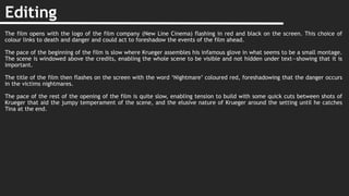 Editing
The film opens with the logo of the film company (New Line Cinema) flashing in red and black on the screen. This choice of
colour links to death and danger and could act to foreshadow the events of the film ahead.
The pace of the beginning of the film is slow where Krueger assembles his infamous glove in what seems to be a small montage.
The scene is windowed above the credits, enabling the whole scene to be visible and not hidden under text—showing that it is
important.
The title of the film then flashes on the screen with the word ‘Nightmare’ coloured red, foreshadowing that the danger occurs
in the victims nightmares.
The pace of the rest of the opening of the film is quite slow, enabling tension to build with some quick cuts between shots of
Krueger that aid the jumpy temperament of the scene, and the elusive nature of Krueger around the setting until he catches
Tina at the end.
 