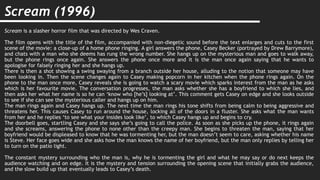 Scream (1996)
Scream is a slasher horror film that was directed by Wes Craven.
The film opens with the title of the film, accompanied with non-diegetic sound before the text enlarges and cuts to the first
scene of the movie: a close-up of a home phone ringing. A girl answers the phone, Casey Becker (portrayed by Drew Barrymore),
and chats with a man who she deems has rung the wrong number. She hangs up on the mysterious man and goes to walk away,
but the phone rings once again. She answers the phone once more and it is the man once again saying that he wants to
apologise for falsely ringing her and she hangs up.
There is then a shot showing a swing swaying from a branch outside her house, alluding to the notion that someone may have
been looking in. Then the scene changes again to Casey making popcorn in her kitchen when the phone rings again. On the
phone to the man once more, Casey reveals she is going to watch a scary movie which sparks interest from the man as he asks
which is her favourite movie. The conversation progresses, the man asks whether she has a boyfriend to which she lies, and
then asks her what her name is so he can ‘know who [he’s] looking at’. This comment gets Casey on edge and she looks outside
to see if she can see the mysterious caller and hangs up on him.
The man rings again and Casey hangs up. The next time the man rings his tone shifts from being calm to being aggressive and
threatens her. This causes Casey to run around the house, locking all of the doors in a fluster. She asks what the man wants
from her and he replies ‘to see what your insides look like’, to which Casey hangs up and begins to cry.
The doorbell goes, startling Casey and she says she’s going to call the police. As soon as she picks up the phone, it rings again
and she screams, answering the phone to none other than the creepy man. She begins to threaten the man, saying that her
boyfriend would be displeased to know that he was tormenting her, but the man doesn’t seem to care, asking whether his name
is Steve. Her face goes wide and she asks how the man knows the name of her boyfriend, but the man only replies by telling her
to turn on the patio light.
The constant mystery surrounding who the man is, why he is tormenting the girl and what he may say or do next keeps the
audience watching and on edge. It is the mystery and tension surrounding the opening scene that initially grabs the audience,
and the slow build up that eventually leads to Casey’s death.
 