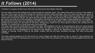 It Follows (2014)
It Follows is a mystery thriller horror film that was directed by David Robert Mitchell.
The film opens with a shot looking down a typical American suburban street. The camera then pans to a house in the middle of
the road, where a girl can be seen running out, dressed in summer clothes and heels. She runs a short way down the street to
where a woman taking shopping out of her car asks if the girl is okay. The girl then replies simply by saying ‘yeah’. After the
woman sees no threat to the girl, she leaves and the girl’s dad comes out of the house off screen, asking what she’s doing. The
girl—Annie—says that she is fine and begins running back in the direction of the house again, always looking over her shoulder.
She goes back into the house, her dad asking worriedly after her. The camera lingers on the house before Annie comes back out,
getting into the family car. She backs off the drive, driving away. Inside the car, Annie ignores a phone call, looking over her
shoulder. It is evident she is trying to get away from something.
The scene shifts to Annie sitting alone on a beach at night, the headlights from her car illuminating her and a few waves lapping
behind her. Her phone rings and she answers it this time. She talks to her dad on the other end of the line, telling her how
much she loves him and apologising for not being the best daughter. A shot of her abandoned car is shown before the scene
changes to morning. Annie is lying on the beach, evident that she has been murdered overnight, her body having been
mutilated.
The whole opening sequence of the film proves to create intrigue and make the viewer want to watch on. Many questions are
left unanswered after the opening scene as to who or what Annie was running from, why she was being targeted and how she
died at the end.
 