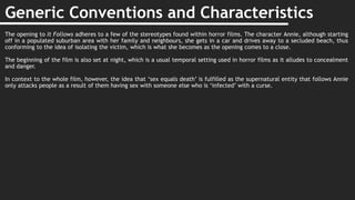 Generic Conventions and Characteristics
The opening to It Follows adheres to a few of the stereotypes found within horror films. The character Annie, although starting
off in a populated suburban area with her family and neighbours, she gets in a car and drives away to a secluded beach, thus
conforming to the idea of isolating the victim, which is what she becomes as the opening comes to a close.
The beginning of the film is also set at night, which is a usual temporal setting used in horror films as it alludes to concealment
and danger.
In context to the whole film, however, the idea that ‘sex equals death’ is fulfilled as the supernatural entity that follows Annie
only attacks people as a result of them having sex with someone else who is ‘infected’ with a curse.
 