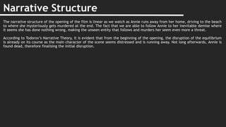 Narrative Structure
The narrative structure of the opening of the film is linear as we watch as Annie runs away from her home, driving to the beach
to where she mysteriously gets murdered at the end. The fact that we are able to follow Annie to her inevitable demise where
it seems she has done nothing wrong, making the unseen entity that follows and murders her seem even more a threat.
According to Todorov’s Narrative Theory, it is evident that from the beginning of the opening, the disruption of the equilibrium
is already on its course as the main character of the scene seems distressed and is running away. Not long afterwards, Annie is
found dead, therefore finalising the initial disruption.
 