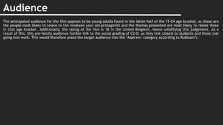 Audience
The anticipated audience for the film appears to be young adults found in the latter half of the 15-24 age bracket, as these are
the people most likely to relate to the nineteen year old protagonist and the themes presented are most likely to relate those
in that age bracket. Additionally, the rating of the film is 18 in the United Kingdom, hence solidifying this judgement. As a
result of this, this pre-family audience further link to the social grading of C2-D, as they link closest to students and those just
going into work. This would therefore place the target audience into the ‘Aspirers’ category according to Rudicam’s.
 