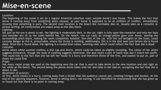 Mise-en-scene
Location:
The beginning of the scene is set on a regular American suburban road, outside Annie’s own house. This makes the fact that
Annie is running away from something seem unusual, as your home is supposed to be an emblem of comfort, immediately
showing that something is awry. The second main location is the beach she inevitably dies at. Usually seen as a romantic or
serene setting, all conformities are wiped away as she dies there.
Lighting:
Set just as the sun is about to set, the lighting is moderately dark. In the car, night is fully upon the character and only her face
and shoulder are lit as she looks behind her. On the beach, the car casts an orange-yellow glow over Annie, leaving the
surroundings pitch black, making her seem completely isolated. One shot of the car, with the red taillights on the trees, could
connote danger as this is, presumable, where the threat is residing. Additionally, this is in the shot seen just before she is found
dead. Once she is found dead, the lighting is a muted blue colour, seeming cold, which could reflect the fact that she is dead.
Costume:
Annie wears white summer clothes: a thin top and shorts, which could be taken as slightly revealing. The colour of her attire
suggests innocence, though the style of clothing suggests otherwise. She also wears a pair of heels that don’t match her outfit.
This could link to the fact that she has left her house in a hurry and therefore threw of the first, and easiest to put on, pair of
shoes she could find.
Props:
Not many major props are used at the beginning save the car that is used to take Annie to the new location and cast light on
her while at the beach. The second being the phone Annie takes with her and talks to her dad on, accepting the fact that she is
about to die.
Movement of actor(s):
At first, Annie moves in a hurry, running away from a threat that the audience cannot see, creating intrigue and tension. At the
end of the opening sequence, however, Annie is sitting down, not moving. It can therefore be interpreted that she has given up
or found out that there is no point in running away.
 