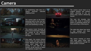 Camera
An establishing wide shot of a
typical American suburban
neighbourhood.
The camera pans to the house,
following Annie as she runs out,
establishing that she is the focal
point and something is wrong.
The camera tracks forwards as
Annie moves backwards, keeping
her framed as she distances
herself from whatever threat
she faces.
Once again, the camera follows
Annie as she runs back into her
house. Making a small amount of
space seem larger than it
actually is and adds to the
tension, as she returns to where
she originally escaped from.
The camera moves back to its
original position and remains
static, watching as the car
drives away—Annie is distancing
herself.
The over the shoulder shot
shows that Annie is constantly
aware of something behind her,
that something is following her.
The wide shot shows how Annie
is now isolated and feels
insignificant in the frame.
The centre framing of Annie
with dead space either side
shows insignificance, though she
finds comfort in herself.
 