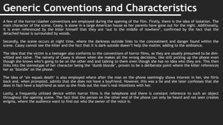 Generic Conventions and Characteristics
A few of the horror/slasher conventions are employed during the opening of the film. Firstly, there is the idea of isolation. The
main character of the scene, Casey, is alone in a large American house as her parents have gone out for the night. Additionally,
it is even referenced by the killer himself that they are ‘out in the middle of nowhere’, confirmed by the fact that the
detached house is surrounded by woods.
Secondly, the scene occurs at night time, where the darkness outside links to the concealment and danger found within the
scene. Casey cannot see the killer and the fact that it is dark outside doesn’t help the matter, adding to the ambiance.
The idea that the victim is a teenager also conforms to the conventions of horror films, as they are usually presumed to be dim-
witted and naïve. The naivety of Casey is shown when she makes all the wrong decisions, like still picking up the phone even
though she knows who’s going to be on the other end and talking to them even though she has no idea who they are. This then
links into the stereotype of her character being the ‘dumb blonde’, proven to be a deliberate point where the killer references
her as ‘blondie’ on the phone.
The idea of ‘sin equals death’ is also employed where after the man on the phone seemingly shows interest in her, she flirts
back and, when prompted, admits that she does not have a boyfriend. However, this was a lie and she later confesses that she
does in fact have a boyfriend as soon as she finds out the man’s real intentions with her.
Lastly, a frequently utilised device within horror films is the telephone and there is constant reference to such an object
throughout the opening scene. The fact that the person on the other end of the phone can only be heard and not seen creates
enigma, where the audience want to find out who the owner of the voice is.
 