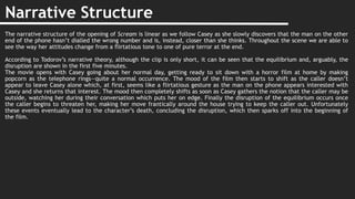 Narrative Structure
The narrative structure of the opening of Scream is linear as we follow Casey as she slowly discovers that the man on the other
end of the phone hasn’t dialled the wrong number and is, instead, closer than she thinks. Throughout the scene we are able to
see the way her attitudes change from a flirtatious tone to one of pure terror at the end.
According to Todorov’s narrative theory, although the clip is only short, it can be seen that the equilibrium and, arguably, the
disruption are shown in the first five minutes.
The movie opens with Casey going about her normal day, getting ready to sit down with a horror film at home by making
popcorn as the telephone rings—quite a normal occurrence. The mood of the film then starts to shift as the caller doesn’t
appear to leave Casey alone which, at first, seems like a flirtatious gesture as the man on the phone appears interested with
Casey and she returns that interest. The mood then completely shifts as soon as Casey gathers the notion that the caller may be
outside, watching her during their conversation which puts her on edge. Finally the disruption of the equilibrium occurs once
the caller begins to threaten her, making her move frantically around the house trying to keep the caller out. Unfortunately
these events eventually lead to the character’s death, concluding the disruption, which then sparks off into the beginning of
the film.
 