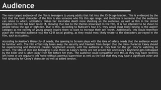 Audience
The main target audience of the film is teenagers to young adults that fall into the 15-24 age bracket. This is evidenced by the
fact that the main character of the film is also someone who fits this age range, and therefore is someone that the audience
can relate to which, ultimately, makes her inevitable death more shocking on the audience. As well as this in the United
Kingdom the film has been rated 18, showing that due to the themes showcased in the film, it is not intended to be shown to
people below the age of eighteen. Due to this, according to Rubicam’s four C’s, they would most likely belong to the Aspirer
category as the naivety of young people inspire them to want to increase their self worth. Additionally, this would therefore
place the intended audience into the C2-D social grading, as they would most likely relate to the characters portrayed in the
film, such as students.
According to Maslow’s Hierarchy of needs, the opening to Scream plays with the idea of safety needs that the audience would
be familiar with. The film effectively takes away the security and freedom from danger that the main character Casey should
be experiencing and therefore creates heightened anxiety with the audience as they fear for the girl they’re watching on
screen. The idea of love and belonging is also there as Casey’s family are not around her and Casey’s boyfriend gets kidnapped
by the killer and is taken away from her before her eyes. The audience could sympathise with this as they may have recently
left home or are regularly left home without parental supervision as well as the fact that they may have a significant other and
feel sympathy for Casey’s character as well as added tension.
 