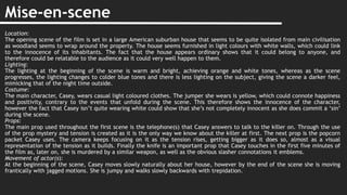Mise-en-scene
Location:
The opening scene of the film is set in a large American suburban house that seems to be quite isolated from main civilisation
as woodland seems to wrap around the property. The house seems furnished in light colours with white walls, which could link
to the innocence of its inhabitants. The fact that the house appears ordinary shows that it could belong to anyone, and
therefore could be relatable to the audience as it could very well happen to them.
Lighting:
The lighting at the beginning of the scene is warm and bright, achieving orange and white tones, whereas as the scene
progresses, the lighting changes to colder blue tones and there is less lighting on the subject, giving the scene a darker feel,
mimicking that of the night time outside.
Costume:
The main character, Casey, wears casual light coloured clothes. The jumper she wears is yellow, which could connote happiness
and positivity, contrary to the events that unfold during the scene. This therefore shows the innocence of the character,
however the fact that Casey isn’t quite wearing white could show that she’s not completely innocent as she does commit a ‘sin’
during the scene.
Props:
The main prop used throughout the first scene is the telephone(s) that Casey answers to talk to the killer on. Through the use
of the prop mystery and tension is created as it is the only way we know about the killer at first. The next prop is the popcorn
packet Casey uses. The camera keeps focusing on it as the tension rises, getting bigger as it does so, almost as a visual
representation of the tension as it builds. Finally the knife is an important prop that Casey touches in the first five minutes of
the film as, later on, she is murdered by a similar weapon, as well as the obvious slasher connotations it emblems.
Movement of actor(s):
At the beginning of the scene, Casey moves slowly naturally about her house, however by the end of the scene she is moving
frantically with jagged motions. She is jumpy and walks slowly backwards with trepidation.
 