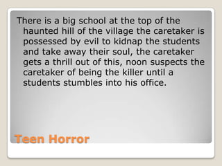 There is a big school at the top of the
 haunted hill of the village the caretaker is
 possessed by evil to kidnap the students
 and take away their soul, the caretaker
 gets a thrill out of this, noon suspects the
 caretaker of being the killer until a
 students stumbles into his office.




Teen Horror
 