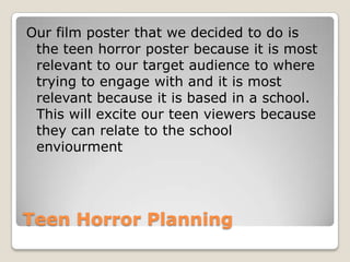 Our film poster that we decided to do is
 the teen horror poster because it is most
 relevant to our target audience to where
 trying to engage with and it is most
 relevant because it is based in a school.
 This will excite our teen viewers because
 they can relate to the school
 enviourment




Teen Horror Planning
 