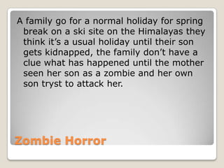 A family go for a normal holiday for spring
 break on a ski site on the Himalayas they
 think it’s a usual holiday until their son
 gets kidnapped, the family don’t have a
 clue what has happened until the mother
 seen her son as a zombie and her own
 son tryst to attack her.




Zombie Horror
 