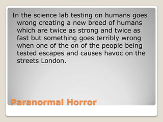 In the science lab testing on humans goes
  wrong creating a new breed of humans
  which are twice as strong and twice as
  fast but something goes terribly wrong
  when one of the on of the people being
  tested escapes and causes havoc on the
  streets London.




Paranormal Horror
 