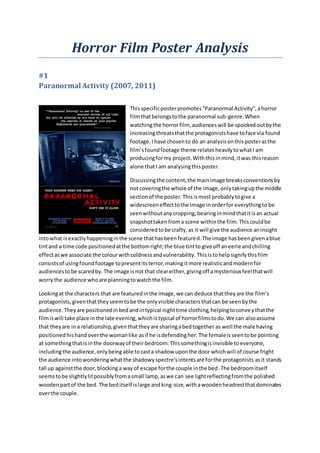 Horror Film Poster Analysis
#1
Paranormal Activity (2007, 2011)
Thisspecificposterpromotes“Paranormal Activity”,ahorror
filmthatbelongstothe paranormal sub-genre.When
watchingthe horror film, audienceswill be spookedoutbythe
increasingthreatsthatthe protagonistshave toface via found
footage.Ihave chosento do an analysisonthisposterasthe
film’sfoundfootage theme relatesheavilytowhatI am
producingformy project.Withthisinmind,itwas thisreason
alone thatI am analysingthisposter.
Discussingthe content,the mainimage breaksconventionsby
not coveringthe whole of the image,onlytakingupthe middle
sectionof the poster.Thisismost probablytogive a
widescreeneffecttothe image inorderfor everythingto be
seenwithoutanycropping,bearinginmindthatitisan actual
snapshottakenfroma scene withinthe film.Thiscouldbe
consideredtobe crafty,as it will give the audience aninsight
intowhat isexactlyhappeninginthe scene thathasbeenfeatured.The image hasbeengivenablue
tintand a time code positionedatthe bottomright;the blue tintto give off aneerie andchilling
effectaswe associate the colourwithcoldnessandvulnerability. Thisistohelpsignifythisfilm
consistsof usingfoundfootage topresentitsterror,makingitmore realisticandmodernfor
audiencestobe scaredby. The image isnot that cleareither,givingoff amysteriousfeelthatwill
worrythe audience whoare planningtowatchthe film.
Lookingat the characters that are featuredinthe image,we can deduce thattheyare the film’s
protagonists,giventhattheyseemtobe the onlyvisible charactersthatcan be seenbythe
audience.Theyare positionedinbedandintypical nighttime clothing,helpingtoconveythatthe
filmiswill take place inthe late evening,whichistypical of horrorfilmstodo.We can alsoassume
that theyare ina relationship,giventhattheyare sharingabedtogether as well the male having
positionedhishandoverthe womanlike asif he isdefendingher. The femaleisseentobe pointing
at somethingthatisinthe doorwayof theirbedroom.Thissomethingisinvisible toeveryone,
includingthe audience,onlybeingable tocasta shadow uponthe door whichwill of course fright
the audience intowonderingwhatthe shadowyspectre’sintentsare forthe protagonists asit stands
tall up againstthe door,blockinga wayof escape forthe couple inthe bed.The bedroomitself
seemstobe slightlylitpossiblyfromasmall lamp,aswe can see lightreflectingfromthe polished
woodenpartof the bed. The beditself islarge andking-size,withawoodenheadrestthatdominates
overthe couple.
 