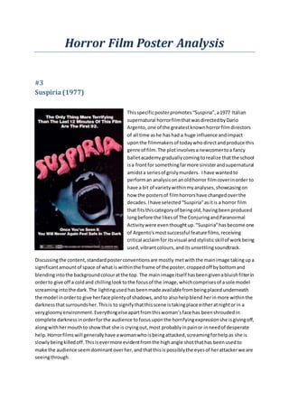 Horror Film Poster Analysis
#3
Suspiria(1977)
Thisspecificposterpromotes“Suspiria”,a1977 Italian
supernatural horrorfilmthatwasdirectedbyDario
Argento, one of the greatestknownhorrorfilmdirectors
of all time ashe hashad a huge influence andimpact
uponthe filmmakersof todaywhodirectandproduce this
genre of film.The plotinvolvesa newcomertoa fancy
balletacademygraduallycoming torealize thatthe school
isa frontfor somethingfarmore sinisterandsupernatural
amidsta seriesof grislymurders. Ihave wantedto
performan analysisonanoldhorror filmcoverinorder to
have a bit of varietywithinmyanalyses,showcasingon
how the postersof filmhorrorshave changedoverthe
decades.Ihave selected“Suspiria”asitis a horror film
that fitsthiscategoryof beingold,havingbeenproduced
longbefore the likesof The ConjuringandParanormal
Activitywere eventhoughtup.“Suspiria”hasbecome one
of Argento'smostsuccessful feature films,receiving
critical acclaimfor itsvisual andstylistic skillof workbeing
used,vibrantcolours,andits unsettlingsoundtrack.
Discussingthe content,standardposterconventionsare mostly metwiththe mainimage takingupa
significantamountof space of whatis withinthe frame of the poster,croppedoff bybottomand
blendingintothe backgroundcolouratthe top. The mainimage itself hasbeengivenabluishfilterin
orderto give off a coldand chillinglooktothe focusof the image,whichcomprisesof asole model
screamingintothe dark.The lightingusedhasbeenmade availablefrombeingplacedunderneath
the model inorderto give herface plentyof shadows,andto alsohelpblend herinmore withinthe
darknessthatsurroundsher.Thisis to signifythatthisscene istakingplace eitheratnightorin a
verygloomyenvironment.Everythingelseapartfromthiswoman’sface has beenshroudedin
complete darknessinorderforthe audience tofocusuponthe horrifyingexpressionshe isgivingoff,
alongwithhermouthto showthat she is cryingout,most probablyinpainor inneedof desperate
help.Horrorfilmswill generallyhave awomanwhoisbeingattacked,screamingforhelpas she is
slowlybeingkilledoff.Thisisevermore evidentfromthe highangle shotthathas beenusedto
make the audience seemdominantoverher,andthatthisis possiblythe eyesof herattackerwe are
seeingthrough.
 