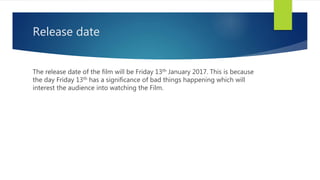 Release date
The release date of the film will be Friday 13th January 2017. This is because
the day Friday 13th has a significance of bad things happening which will
interest the audience into watching the Film.
 