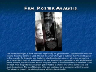 Film Poster Analysis This poster is displayed in black and white, emphasising the genre of horror. Typically within horror film posters, this colour scheme is used. This tells the viewer what type of audience that this would appeal to. For example, if a film poster was displaying brightly contrasted colours C with a less serious tone within the subjects faces C it would seem as if it was aimed at a younger audience, with a light hearted theme. However, the use of colour within a film poster seems to link in with the mood and theme of the film itself. From this poster the viewer can gather that this is a horror film, with its aim to scare and shock the audience. The use of black and white also creates an eerie atmosphere within the poster. This allows the viewer to visually imagine what will take place in the film.  