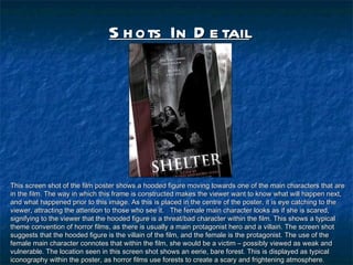 Shots In Detail This screen shot of the film poster shows a hooded figure moving towards one of the main characters that are in the film. The way in which this frame is constructed makes the viewer want to know what will happen next, and what happened prior to this image. As this is placed in the centre of the poster, it is eye catching to the viewer, attracting the attention to those who see it.  The female main character looks as if she is scared, signifying to the viewer that the hooded figure is a threat/bad character within the film. This shows a typical theme convention of horror films, as there is usually a main protagonist hero and a villain. The screen shot suggests that the hooded figure is the villain of the film, and the female is the protagonist. The use of the female main character connotes that within the film, she would be a victim C possibly viewed as weak and vulnerable. The location seen in this screen shot shows an eerie, bare forest. This is displayed as typical iconography within the poster, as horror films use forests to create a scary and frightening atmosphere.  