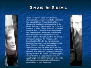 Shots In Detail   These two screen shots show the main characters faces, which seem to be reflections in a repeated form. The contrasts of the characters facial expressions suggest to the viewer that one of them may be the victim, and the other, a villain. This is a typical convention of horror films in terms of characters (a good and bad character). On the left, the females facial expression may be identified to the viewers as fear. This conveys that the female character is seen as the innocent victim throughout the film. On the right, the male character has a stern and serious look on his face. Within horror films, this would be signifying that he is the villain within the film. The use of each of the characters faces being repeated as a reflection, creates an eerie and spooky effect on the poster. Thus showing the viewer that this is a poster for a horror film. Also the split reflections that are on either side of the poster, emphasises the difference in personalities in both characters. 