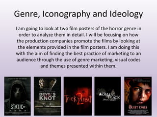 Genre, Iconography and Ideology
I am going to look at two film posters of the horror genre in
order to analyze them in detail. I will be focusing on how
the production companies promote the films by looking at
the elements provided in the film posters. I am doing this
with the aim of finding the best practice of marketing to an
audience through the use of genre marketing, visual codes
and themes presented within them.
 