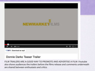 FILM TRAILERS ARE A GOOD WAY TO PROMOTE AND ADVERTISE A FILM :Youtube
also shows audiences the trailers before the films release and comments underneath
are shared between enthusiasts and critics
 