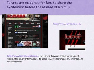 • Forums are made too for fans to share the
excitement before the release of a film 
http://www.sawfreaks.com/
http://www.horror.com/forum/ , this forum shows every person involved
waiting for a horror film release to share reviews comments and interactions
with other fans
 