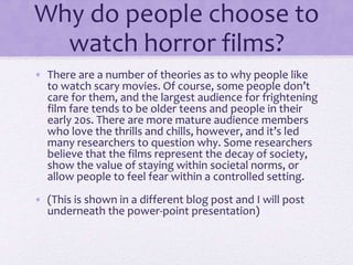 Why do people choose to
watch horror films?
• There are a number of theories as to why people like
to watch scary movies. Of course, some people don’t
care for them, and the largest audience for frightening
film fare tends to be older teens and people in their
early 20s. There are more mature audience members
who love the thrills and chills, however, and it’s led
many researchers to question why. Some researchers
believe that the films represent the decay of society,
show the value of staying within societal norms, or
allow people to feel fear within a controlled setting.
• (This is shown in a different blog post and I will post
underneath the power-point presentation)
 