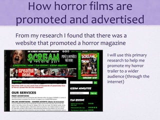 How horror films are
promoted and advertised
From my research I found that there was a
website that promoted a horror magazine
I will use this primary
research to help me
promote my horror
trailer to a wider
audience (through the
internet)
 
