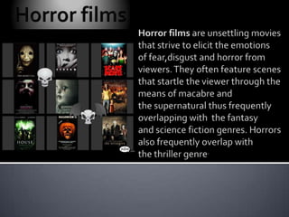 Horror films Horror films are unsettling movies that strive to elicit the emotions of fear,disgust and horror from viewers. They often feature scenes that startle the viewer through the means of macabre and the supernatural thus frequently overlapping with  the fantasy and science fiction genres. Horrors also frequently overlap with the thriller genre. 