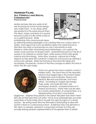 Horror Films:
All Formula and Social
Commentary
Paige mayhew
Motion pictures, like any works of art,
are the products of the human beings
who make them. In turn these artists
are products of the world around them.
The ideas, hopes, and fears of a society
become a part of a film either overly or
on a subliminal level. While
entertaining, films communicate ideas
by reflecting existing ideologies or by creating their own unique vision of
reality. Each genre has is own revelations about the world around us.
War films can offer a commentary on man’s inhumanity to man.
Westerns, while often maintaining racial stereotypes, can capture the
heroic cycle common to all epic myths. Social dramas point out the ills of
society in an attempt to correct them, while science fiction films glorify
science and technology. Horror films, however, capture all of these
aspects as they deal with humanity’s collective unconscious by offering a
communal catharsis. While the formula of the horror film deals with
archetypes, the specific content of the films changes to reflect the time in
which the film was made.
Horror as a genre has roots in western culture’s
earliest myths. The horror films of the twentieth
century have beginnings in the ancient stories
of Gilgamesh and Humbaba, Perseus and
Medusa, Beowolf and Grendel, and many
others. According to Jungian psychology
these works, and works like them, are
archetypal, symbolic, and phenomena of a
shared unconscious. Horror then can be seen
as a mythic presentation of universal fears, or a
representation of society’s most feared
bogeymen. Stephen King asserts in the Danse Macabre that when horror
films are at their best they can often “serve as an extraordinarily accurate
barometer of those things which trouble the night-thoughts of a whole
society.” By writing horror films the filmmaker is attempting to deal with
society’s fears on a subconscious level. Audiences may only perceive a
film about a vampire, werewolf, or bug-eyed monster; but they are
actually seeing symbolic representations of the greater fears of death,
Medusa
 