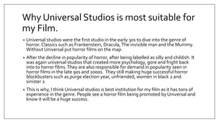 Why Universal Studios is most suitable for
my Film.
• Universal studios were the first studio in the early 30s to dive into the genre of
horror. Classics such as Frankenstein, Dracula,The invisible man and the Mummy.
Without Universal put horror films on the map.
• After the decline in popularity of horror, after being labelled as silly and childish. It
was again universal studios that created more psychology, gore and fright back
into to horror films.They are also responsible for demand in popularity seen in
horror films in the late 90s and 2000s. They still making huge successful horror
blockbusters such as purge election year, unfriended, women in black 2 and
sinister 2
• This is why, I think Universal studios is best institution for my film as it has tons of
experience in the genre. People see a horror film being promoted by Universal and
know it will be a huge success.
 