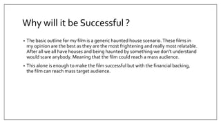 Why will it be Successful ?
• The basic outline for my film is a generic haunted house scenario.These films in
my opinion are the best as they are the most frightening and really most relatable.
After all we all have houses and being haunted by something we don’t understand
would scare anybody. Meaning that the film could reach a mass audience.
• This alone is enough to make the film successful but with the financial backing,
the film can reach mass target audience.
 