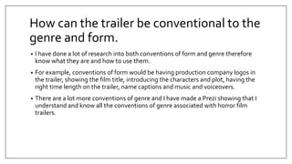 How can the trailer be conventional to the
genre and form.
• I have done a lot of research into both conventions of form and genre therefore
know what they are and how to use them.
• For example, conventions of form would be having production company logos in
the trailer, showing the film title, introducing the characters and plot, having the
right time length on the trailer, name captions and music and voiceovers.
• There are a lot more conventions of genre and I have made a Prezi showing that I
understand and know all the conventions of genre associated with horror film
trailers.
 