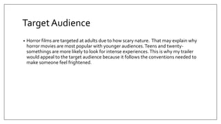 TargetAudience
• Horror films are targeted at adults due to how scary nature. That may explain why
horror movies are most popular with younger audiences.Teens and twenty-
somethings are more likely to look for intense experiences. This is why my trailer
would appeal to the target audience because it follows the conventions needed to
make someone feel frightened.
 