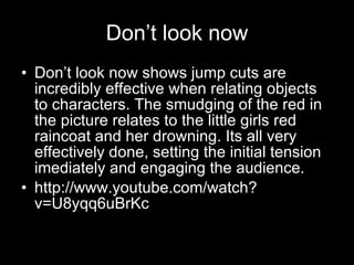 Don’t look now Don’t look now shows jump cuts are incredibly effective when relating objects to characters. The smudging of the red in the picture relates to the little girls red raincoat and her drowning. Its all very effectively done, setting the initial tension imediately and engaging the audience. http://www.youtube.com/watch?v=U8yqq6uBrKc 