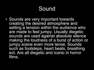 Sound Sounds are very important towards creating the desired atmosphere and setting a tension within the audience who are made to feel jumpy. Usually diegetic sounds are used against absolute silence making the loudness of a burst of action or jumpy scene even more tense. Sounds such as footsteps, heart beats, breathing ect. Are all diegetic and iconic in horror films. 