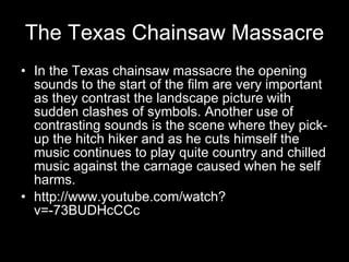 The Texas Chainsaw Massacre In the Texas chainsaw massacre the opening sounds to the start of the film are very important as they contrast the landscape picture with sudden clashes of symbols. Another use of contrasting sounds is the scene where they pick-up the hitch hiker and as he cuts himself the music continues to play quite country and chilled music against the carnage caused when he self harms.  http://www.youtube.com/watch?v=-73BUDHcCCc 