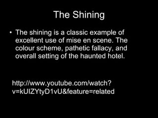 The Shining The shining is a classic example of excellent use of mise en scene. The colour scheme, pathetic fallacy, and overall setting of the haunted hotel. http://www.youtube.com/watch?v=kUIZYtyD1vU&feature=related 