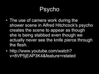 Psycho The use of camera work during the shower scene in Alfred Hitchcock's psycho creates the scene to appear as though she is being stabbed even though we actually never see the knife pierce through the flesh. http://www.youtube.com/watch?v=8VP5jEAP3K4&feature=related 