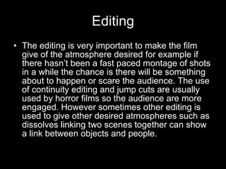 Editing The editing is very important to make the film give of the atmosphere desired for example if there hasn’t been a fast paced montage of shots in a while the chance is there will be something about to happen or scare the audience. The use of continuity editing and jump cuts are usually used by horror films so the audience are more engaged. However sometimes other editing is used to give other desired atmospheres such as dissolves linking two scenes together can show a link between objects and people. 