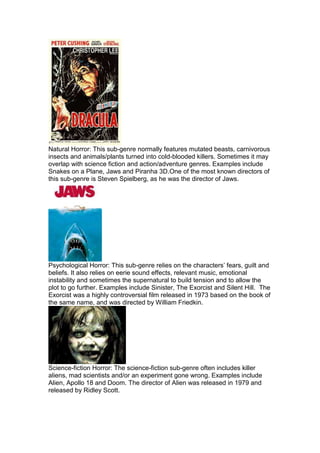Natural Horror: This sub-genre normally features mutated beasts, carnivorous
insects and animals/plants turned into cold-blooded killers. Sometimes it may
overlap with science fiction and action/adventure genres. Examples include
Snakes on a Plane, Jaws and Piranha 3D.One of the most known directors of
this sub-genre is Steven Spielberg, as he was the director of Jaws.




Psychological Horror: This sub-genre relies on the characters’ fears, guilt and
beliefs. It also relies on eerie sound effects, relevant music, emotional
instability and sometimes the supernatural to build tension and to allow the
plot to go further. Examples include Sinister, The Exorcist and Silent Hill. The
Exorcist was a highly controversial film released in 1973 based on the book of
the same name, and was directed by William Friedkin.




Science-fiction Horror: The science-fiction sub-genre often includes killer
aliens, mad scientists and/or an experiment gone wrong. Examples include
Alien, Apollo 18 and Doom. The director of Alien was released in 1979 and
released by Ridley Scott.
 