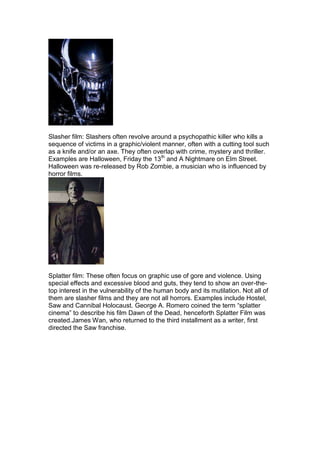 Slasher film: Slashers often revolve around a psychopathic killer who kills a
sequence of victims in a graphic/violent manner, often with a cutting tool such
as a knife and/or an axe. They often overlap with crime, mystery and thriller.
Examples are Halloween, Friday the 13th and A Nightmare on Elm Street.
Halloween was re-released by Rob Zombie, a musician who is influenced by
horror films.




Splatter film: These often focus on graphic use of gore and violence. Using
special effects and excessive blood and guts, they tend to show an over-the-
top interest in the vulnerability of the human body and its mutilation. Not all of
them are slasher films and they are not all horrors. Examples include Hostel,
Saw and Cannibal Holocaust. George A. Romero coined the term “splatter
cinema” to describe his film Dawn of the Dead, henceforth Splatter Film was
created.James Wan, who returned to the third installment as a writer, first
directed the Saw franchise.
 
