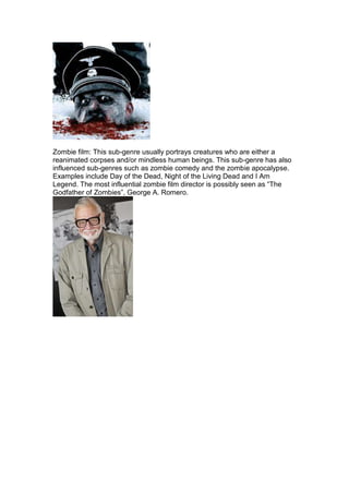 Zombie film: This sub-genre usually portrays creatures who are either a
reanimated corpses and/or mindless human beings. This sub-genre has also
influenced sub-genres such as zombie comedy and the zombie apocalypse.
Examples include Day of the Dead, Night of the Living Dead and I Am
Legend. The most influential zombie film director is possibly seen as “The
Godfather of Zombies”, George A. Romero.
 