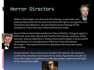 Horror Directors
WilliamTobe Hooper is an American film director, screenwriter, and
producer best known for his work in the horror film genre. His 1974 film,The
Texas Chain Saw Massacre, was described by Stuart Heritage ofThe
Guardian as "one of the most influential films ever made“
Roman Polanski (born Rajmund RomanThierry Polański; 18 August 1933) is a
Polish and, since 1976, naturalized-French[1] film director, producer, writer,
and actor. Having made films in Poland, the United Kingdom, France and the
United States, he is considered one of the few "truly international
filmmakers.“ He produced Cul-de-sac, Repulsion and many other great
horror films.
George Romero: He is an American-Canadian film director, film producer,
screenwriter and editor, best known for his series of gruesome and satirical
horror films about a hypothetical zombie apocalypse, beginning with Night
of the Living Dead (1968).
 