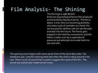Film Analysis- The Shining
The Shiningis a 1980 British-
American psychological horror film produced
and directed by Stanley Kubrick. The film is
about a man who is a recovering alcoholic,
who takes a job of caretaker at a hotel. His
son has psychic abilities and can see the past
and look into the future.The family gets
trapped in the hotel by a snowstorm and the
father is taken over by a supernatural
presence and attempts to murder both his
son and wife.
The opening scene begins with some aerial shots of the Saint Mary lake.The
steadicam was used for tracking shots like when the child is riding around in his
cart.There is a lot of sound that is used to suggest the mood of the film. The
sound was stylistically modernist art-music.
 