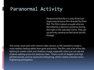 Paranormal Activity
Paranormal Activity is a 2007 American
Supernatural horror film directed by Oren
Peli.The film is about a couple who are
disturbed by a demonic presence during
the night in the suburban home.They set
up security cameras to find some horrific
footage.
The scenes were shot with a home video camera as Peli wanted to create a
more realistic feeling rather than gore and action.The film uses a lot of low key
lighting to create a dark and shadowy image, especially when you can see the
shadow walking across the bedroom door. There is a lot of diegetic and high
pitched sounds, such as voices and whispering, which creates a tension and a
frightening atmosphere.
 