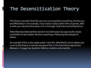 The Desensitisation Theory
This theory maintains that the more you are exposed to something, the less you
are affected by it. For example, if you watch or play violent films or games, after
a while you may think the action in it is no longer violent but normal behaviour.
Albert Bandura believed that we learn new behaviours by copying the values
and beliefs of role models.We learn watching or following the example of
others.
An example of this in the media world is the film Mad World, which relates very
much to this theory. A real life example of this isThe Columbine High School
Massacre. In 1999, two students killed 12 students and a teacher.
 