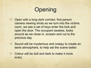 Opening
Open with a long dark corridor, first person
camera viewing shots as we turn into the victims
room, we see a set of keys enter the lock and
open the door. The occupant awakes, looks
around as we close in, scream and cut to the
previous day.
Sound will be mysterious and creepy to create an
eerie atmosphere, to help set the scene better.
Colour will be dull and dark to make it more
scary.